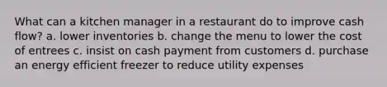 What can a kitchen manager in a restaurant do to improve cash flow? a. lower inventories b. change the menu to lower the cost of entrees c. insist on cash payment from customers d. purchase an energy efficient freezer to reduce utility expenses