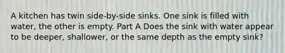 A kitchen has twin side-by-side sinks. One sink is filled with water, the other is empty. Part A Does the sink with water appear to be deeper, shallower, or the same depth as the empty sink?