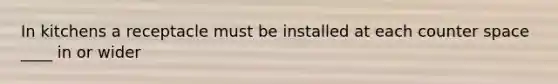 In kitchens a receptacle must be installed at each counter space ____ in or wider