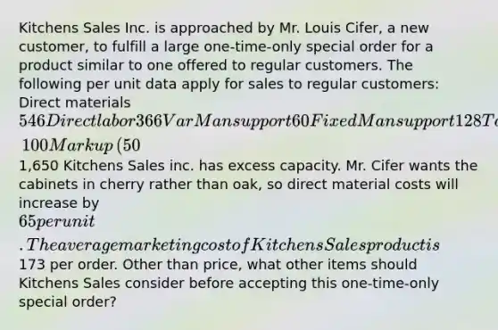 Kitchens Sales Inc. is approached by Mr. Louis​ Cifer, a new​ customer, to fulfill a large one-time-only special order for a product similar to one offered to regular customers. The following per unit data apply for sales to regular​ customers: Direct materials 546 Direct labor 366 Var Man support 60 Fixed Man support 128 Total Man costs 1,100 Markup ​(50​%) 550 Targeted sell price1,650 Kitchens Sales inc. has excess capacity. Mr. Cifer wants the cabinets in cherry rather than​ oak, so direct material costs will increase by 65 per unit. The average marketing cost of Kitchens Sales product is 173 per order. Other than​ price, what other items should Kitchens Sales consider before accepting this one-time-only special​ order?