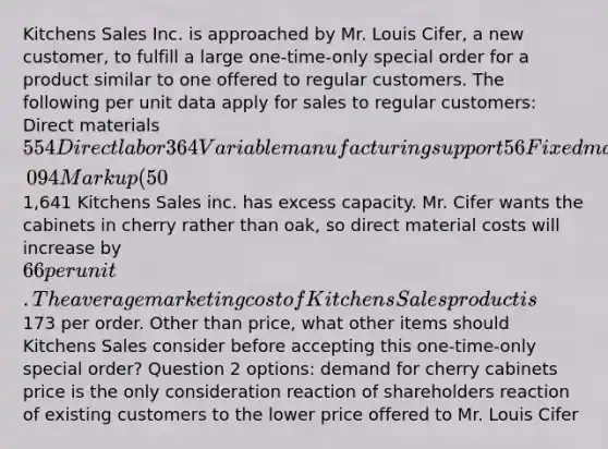 Kitchens Sales Inc. is approached by Mr. Louis Cifer, a new customer, to fulfill a large one-time-only special order for a product similar to one offered to regular customers. The following per unit data apply for sales to regular customers: Direct materials 554 Direct labor 364 Variable manufacturing support 56 Fixed manufacturing support 120 Total manufacturing costs 1,094 Markup (50%) 547 Targeted selling price1,641 Kitchens Sales inc. has excess capacity. Mr. Cifer wants the cabinets in cherry rather than oak, so direct material costs will increase by 66 per unit. The average marketing cost of Kitchens Sales product is173 per order. Other than price, what other items should Kitchens Sales consider before accepting this one-time-only special order? Question 2 options: demand for cherry cabinets price is the only consideration reaction of shareholders reaction of existing customers to the lower price offered to Mr. Louis Cifer