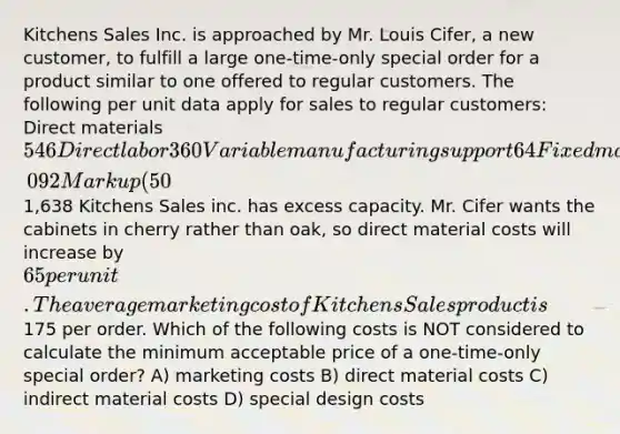 Kitchens Sales Inc. is approached by Mr. Louis Cifer, a new customer, to fulfill a large one-time-only special order for a product similar to one offered to regular customers. The following per unit data apply for sales to regular customers: Direct materials 546 Direct labor 360 Variable manufacturing support 64 Fixed manufacturing support 122 Total manufacturing costs 1,092 Markup (50%) 546 Targeted selling price1,638 Kitchens Sales inc. has excess capacity. Mr. Cifer wants the cabinets in cherry rather than oak, so direct material costs will increase by 65 per unit. The average marketing cost of Kitchens Sales product is175 per order. Which of the following costs is NOT considered to calculate the minimum acceptable price of a one-time-only special order? A) marketing costs B) direct material costs C) indirect material costs D) special design costs