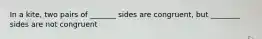 In a kite, two pairs of _______ sides are congruent, but ________ sides are not congruent