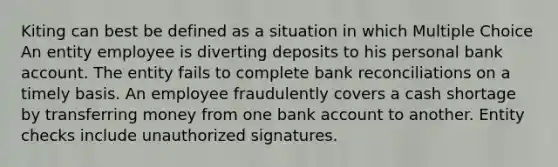 Kiting can best be defined as a situation in which Multiple Choice An entity employee is diverting deposits to his personal bank account. The entity fails to complete bank reconciliations on a timely basis. An employee fraudulently covers a cash shortage by transferring money from one bank account to another. Entity checks include unauthorized signatures.