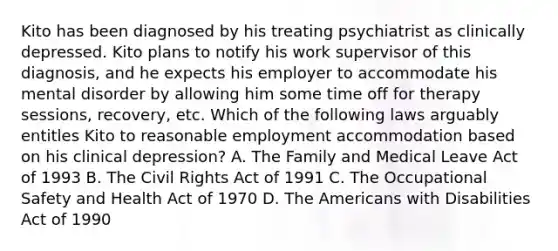 Kito has been diagnosed by his treating psychiatrist as clinically depressed. Kito plans to notify his work supervisor of this diagnosis, and he expects his employer to accommodate his mental disorder by allowing him some time off for therapy sessions, recovery, etc. Which of the following laws arguably entitles Kito to reasonable employment accommodation based on his clinical depression? A. The Family and Medical Leave Act of 1993 B. The Civil Rights Act of 1991 C. The Occupational Safety and Health Act of 1970 D. The Americans with Disabilities Act of 1990