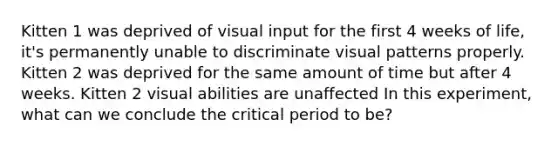 Kitten 1 was deprived of visual input for the first 4 weeks of life, it's permanently unable to discriminate visual patterns properly. Kitten 2 was deprived for the same amount of time but after 4 weeks. Kitten 2 visual abilities are unaffected In this experiment, what can we conclude the critical period to be?