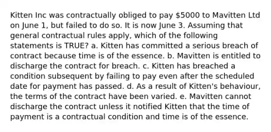 Kitten Inc was contractually obliged to pay 5000 to Mavitten Ltd on June 1, but failed to do so. It is now June 3. Assuming that general contractual rules apply, which of the following statements is TRUE? a. Kitten has committed a serious breach of contract because time is of the essence. b. Mavitten is entitled to discharge the contract for breach. c. Kitten has breached a condition subsequent by failing to pay even after the scheduled date for payment has passed. d. As a result of Kitten's behaviour, the terms of the contract have been varied. e. Mavitten cannot discharge the contract unless it notified Kitten that the time of payment is a contractual condition and time is of the essence.