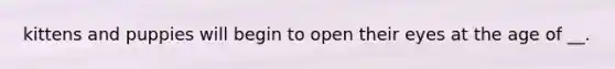 kittens and puppies will begin to open their eyes at the age of __.