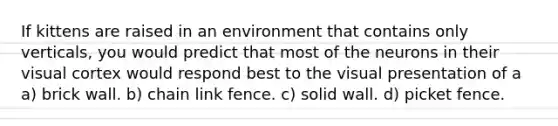 If kittens are raised in an environment that contains only verticals, you would predict that most of the neurons in their visual cortex would respond best to the visual presentation of a a) brick wall. b) chain link fence. c) solid wall. d) picket fence.