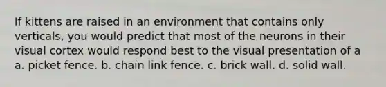 If kittens are raised in an environment that contains only verticals, you would predict that most of the neurons in their visual cortex would respond best to the visual presentation of a a. picket fence. b. chain link fence. c. brick wall. d. solid wall.