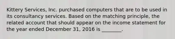 Kittery​ Services, Inc. purchased computers that are to be used in its consultancy services. Based on the matching​ principle, the related account that should appear on the income statement for the year ended December​ 31, 2016 is​ ________.