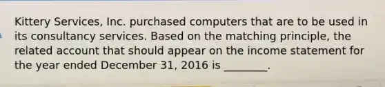 Kittery Services, Inc. purchased computers that are to be used in its consultancy services. Based on the matching principle, the related account that should appear on the <a href='https://www.questionai.com/knowledge/kCPMsnOwdm-income-statement' class='anchor-knowledge'>income statement</a> for the year ended December 31, 2016 is ________.