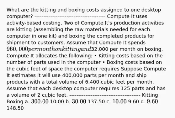 What are the kitting and boxing costs assigned to one desktop computer? ---------------------------------------- Compute It uses activity-based costing. Two of Compute It's production activities are kitting (assembling the raw materials needed for each computer in one kit) and boxing the completed products for shipment to customers. Assume that Compute It spends 960,000 per month on kitting and32,000 per month on boxing. Compute It allocates the following: • Kitting costs based on the number of parts used in the computer • Boxing costs based on the cubic feet of space the computer requires Suppose Compute It estimates it will use 400,000 parts per month and ship products with a total volume of 6,400 cubic feet per month. Assume that each desktop computer requires 125 parts and has a volume of 2 cubic feet. ---------------------------------------- Kitting Boxing a. 300.00 10.00 b. 30.00 137.50 c. 10.00 9.60 d. 9.60 148.50