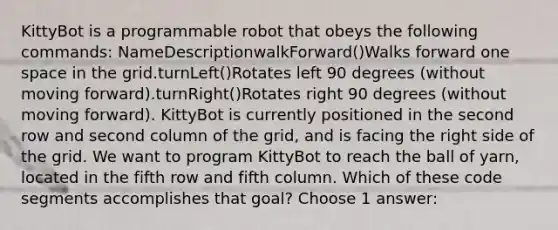 KittyBot is a programmable robot that obeys the following commands: NameDescriptionwalkForward()Walks forward one space in the grid.turnLeft()Rotates left 90 degrees (without moving forward).turnRight()Rotates right 90 degrees (without moving forward). KittyBot is currently positioned in the second row and second column of the grid, and is facing the right side of the grid. We want to program KittyBot to reach the ball of yarn, located in the fifth row and fifth column. Which of these code segments accomplishes that goal? Choose 1 answer: