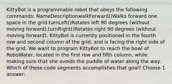 KittyBot is a programmable robot that obeys the following commands: NameDescriptionwalkForward()Walks forward one space in the grid.turnLeft()Rotates left 90 degrees (without moving forward).turnRight()Rotates right 90 degrees (without moving forward). KittyBot is currently positioned in the fourth row and second column of the grid, and is facing the right side of the grid. We want to program KittyBot to reach the bowl of RoboWater, located in the first row and fifth column, while making sure that she avoids the puddle of water along the way. Which of these code segments accomplishes that goal? Choose 1 answer: