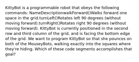 KittyBot is a programmable robot that obeys the following commands: NameDescriptionwalkForward()Walks forward one space in the grid.turnLeft()Rotates left 90 degrees (without moving forward).turnRight()Rotates right 90 degrees (without moving forward). KittyBot is currently positioned in the second row and third column of the grid, and is facing the bottom edge of the grid. We want to program KittyBot so that she pounces on both of the MouseyBots, walking exactly into the squares where they're hiding. Which of these code segments accomplishes that goal?