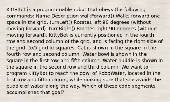 KittyBot is a programmable robot that obeys the following commands: Name Description walkForward() Walks forward one space in the grid. turnLeft() Rotates left 90 degrees (without moving forward). turnRight() Rotates right 90 degrees (without moving forward). KittyBot is currently positioned in the fourth row and second column of the grid, and is facing the right side of the grid. 5x5 grid of squares. Cat is shown in the square in the fourth row and second column. Water bowl is shown in the square in the first row and fifth column. Water puddle is shown in the square in the second row and third column. We want to program KittyBot to reach the bowl of RoboWater, located in the first row and fifth column, while making sure that she avoids the puddle of water along the way. Which of these code segments accomplishes that goal?