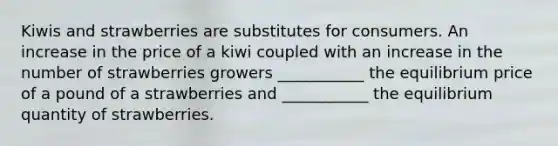 Kiwis and strawberries are substitutes for consumers. An increase in the price of a kiwi coupled with an increase in the number of strawberries growers ___________ the equilibrium price of a pound of a strawberries and ___________ the equilibrium quantity of strawberries.