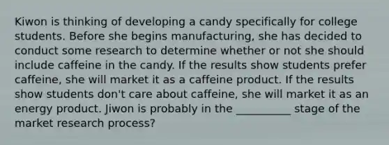 Kiwon is thinking of developing a candy specifically for college students. Before she begins manufacturing, she has decided to conduct some research to determine whether or not she should include caffeine in the candy. If the results show students prefer caffeine, she will market it as a caffeine product. If the results show students don't care about caffeine, she will market it as an energy product. Jiwon is probably in the __________ stage of the market research process?