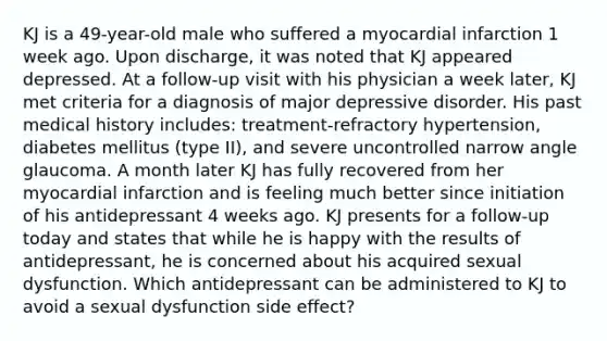 KJ is a 49-year-old male who suffered a myocardial infarction 1 week ago. Upon discharge, it was noted that KJ appeared depressed. At a follow-up visit with his physician a week later, KJ met criteria for a diagnosis of major depressive disorder. His past medical history includes: treatment-refractory hypertension, diabetes mellitus (type II), and severe uncontrolled narrow angle glaucoma. A month later KJ has fully recovered from her myocardial infarction and is feeling much better since initiation of his antidepressant 4 weeks ago. KJ presents for a follow-up today and states that while he is happy with the results of antidepressant, he is concerned about his acquired sexual dysfunction. Which antidepressant can be administered to KJ to avoid a sexual dysfunction side effect?