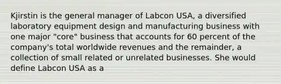 Kjirstin is the general manager of Labcon USA, a diversified laboratory equipment design and manufacturing business with one major "core" business that accounts for 60 percent of the company's total worldwide revenues and the remainder, a collection of small related or unrelated businesses. She would define Labcon USA as a