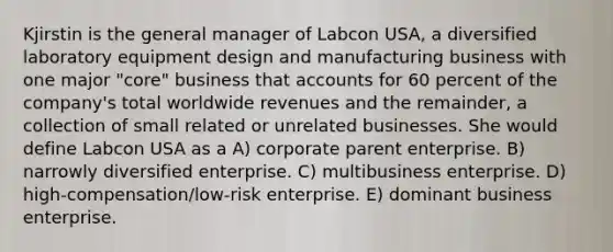 Kjirstin is the general manager of Labcon USA, a diversified laboratory equipment design and manufacturing business with one major "core" business that accounts for 60 percent of the company's total worldwide revenues and the remainder, a collection of small related or unrelated businesses. She would define Labcon USA as a A) corporate parent enterprise. B) narrowly diversified enterprise. C) multibusiness enterprise. D) high-compensation/low-risk enterprise. E) dominant business enterprise.