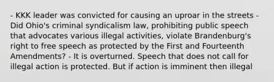 - KKK leader was convicted for causing an uproar in the streets - Did Ohio's criminal syndicalism law, prohibiting public speech that advocates various illegal activities, violate Brandenburg's right to free speech as protected by the First and Fourteenth Amendments? - It is overturned. Speech that does not call for illegal action is protected. But if action is imminent then illegal