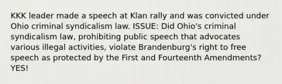 KKK leader made a speech at Klan rally and was convicted under Ohio criminal syndicalism law. ISSUE: Did Ohio's criminal syndicalism law, prohibiting public speech that advocates various illegal activities, violate Brandenburg's right to free speech as protected by the First and Fourteenth Amendments? YES!