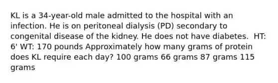 KL is a 34-year-old male admitted to the hospital with an infection. He is on peritoneal dialysis (PD) secondary to congenital disease of the kidney. He does not have diabetes. ​ HT: 6' WT: 170 pounds Approximately how many grams of protein does KL require each day? 100 grams 66 grams 87 grams 115 grams