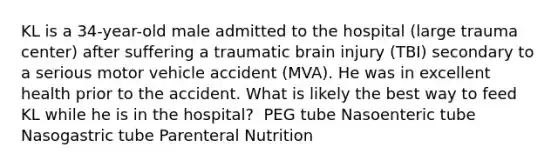 KL is a 34-year-old male admitted to the hospital (large trauma center) after suffering a traumatic brain injury (TBI) secondary to a serious motor vehicle accident (MVA). He was in excellent health prior to the accident. ​What is likely the best way to feed KL while he is in the hospital? ​ PEG tube Nasoenteric tube Nasogastric tube Parenteral Nutrition