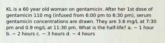 KL is a 60 year old woman on gentamicin. After her 1st dose of gentamicin 110 mg (infused from 6:00 pm to 6:30 pm), serum gentamicin concentrations are drawn. They are 3.6 mg/L at 7:30 pm and 0.9 mg/L at 11:30 pm. What is the half-life? a. ~ 1 hour b. ~ 2 hours c. ~ 3 hours d. ~ 4 hours