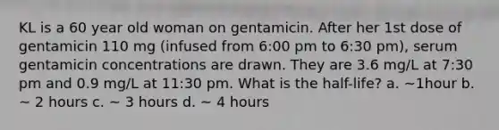 KL is a 60 year old woman on gentamicin. After her 1st dose of gentamicin 110 mg (infused from 6:00 pm to 6:30 pm), serum gentamicin concentrations are drawn. They are 3.6 mg/L at 7:30 pm and 0.9 mg/L at 11:30 pm. What is the half-life? a. ~1hour b. ~ 2 hours c. ~ 3 hours d. ~ 4 hours