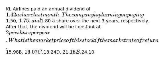 KL Airlines paid an annual dividend of 1.42 a share last month. The company is planning on paying1.50, 1.75, and1.80 a share over the next 3 years, respectively. After that, the dividend will be constant at 2 per share per year. What is the market price of this stock if the market rate of return is 10.5 percent? A.15.98B. 16.07C.18.24D. 21.16E.24.10