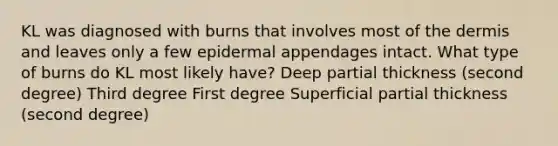 KL was diagnosed with burns that involves most of the dermis and leaves only a few epidermal appendages intact. What type of burns do KL most likely have? Deep partial thickness (second degree) Third degree First degree Superficial partial thickness (second degree)