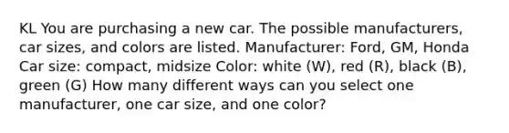 KL You are purchasing a new car. The possible manufacturers, car sizes, and colors are listed. Manufacturer: Ford, GM, Honda Car size: compact, midsize Color: white (W), red (R), black (B), green (G) How many different ways can you select one manufacturer, one car size, and one color?