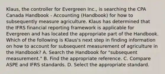 Klaus, the controller for Evergreen Inc., is searching the CPA Canada Handbook - Accounting (Handbook) for how to subsequently measure agriculture. Klaus has determined that the IFRS financial reporting framework is applicable for Evergreen and has located the appropriate part of the Handbook. Which of the following is Klaus's next step in finding information on how to account for subsequent measurement of agriculture in the Handbook? A. Search the Handbook for "subsequent measurement." B. Find the appropriate reference. C. Compare ASPE and IFRS standards. D. Select the appropriate standard.