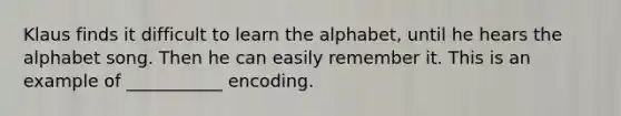 Klaus finds it difficult to learn the alphabet, until he hears the alphabet song. Then he can easily remember it. This is an example of ___________ encoding.