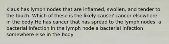 Klaus has lymph nodes that are inflamed, swollen, and tender to the touch. Which of these is the likely cause? cancer elsewhere in the body He has cancer that has spread to the lymph nodes. a bacterial infection in the lymph node a bacterial infection somewhere else in the body