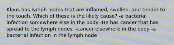 Klaus has lymph nodes that are inflamed, swollen, and tender to the touch. Which of these is the likely cause? -a bacterial infection somewhere else in the body -He has cancer that has spread to the lymph nodes. -cancer elsewhere in the body -a bacterial infection in the lymph node