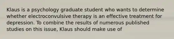 Klaus is a psychology graduate student who wants to determine whether electroconvulsive therapy is an effective treatment for depression. To combine the results of numerous published studies on this issue, Klaus should make use of