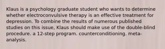 Klaus is a psychology graduate student who wants to determine whether electroconvulsive therapy is an effective treatment for depression. To combine the results of numerous published studies on this issue, Klaus should make use of the double-blind procedure. a 12-step program. counterconditioning. meta-analysis.