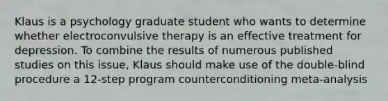 Klaus is a psychology graduate student who wants to determine whether electroconvulsive therapy is an effective treatment for depression. To combine the results of numerous published studies on this issue, Klaus should make use of the double-blind procedure a 12-step program counterconditioning meta-analysis