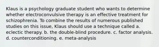 Klaus is a psychology graduate student who wants to determine whether electroconvulsive therapy is an effective treatment for schizophrenia. To combine the results of numerous published studies on this issue, Klaus should use a technique called a. eclectic therapy. b. the double-blind procedure. c. factor analysis. d. counterconditioning. e. meta-analysis