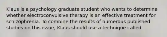 Klaus is a psychology graduate student who wants to determine whether electroconvulsive therapy is an effective treatment for schizophrenia. To combine the results of numerous published studies on this issue, Klaus should use a technique called