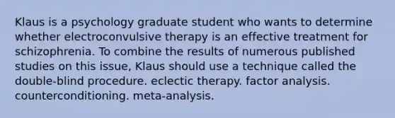 Klaus is a psychology graduate student who wants to determine whether electroconvulsive therapy is an effective treatment for schizophrenia. To combine the results of numerous published studies on this issue, Klaus should use a technique called the double-blind procedure. eclectic therapy. factor analysis. counterconditioning. meta-analysis.