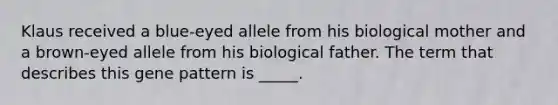 Klaus received a blue-eyed allele from his biological mother and a brown-eyed allele from his biological father. The term that describes this gene pattern is _____.