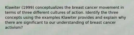 Klawiter (1999) conceptualizes the breast cancer movement in terms of three different cultures of action. Identify the three concepts using the examples Klawiter provides and explain why there are significant to our understanding of breast cancer activism?