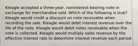 Kleagle accepted a three-year, noninterest-bearing note in exchange for merchandise sold. Which of the following is true? Kleagle would credit a discount on note receivable when recording the sale. Kleagle would debit interest revenue over the life of the note. Kleagle would debit notes receivable when the note is collected. Kleagle would multiply sales revenue by the effective interest rate to determine interest revenue each period.