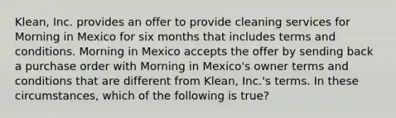 Klean, Inc. provides an offer to provide cleaning services for Morning in Mexico for six months that includes terms and conditions. Morning in Mexico accepts the offer by sending back a purchase order with Morning in Mexico's owner terms and conditions that are different from Klean, Inc.'s terms. In these circumstances, which of the following is true?