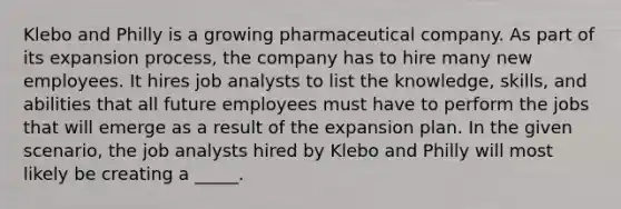 Klebo and Philly is a growing pharmaceutical company. As part of its expansion process, the company has to hire many new employees. It hires job analysts to list the knowledge, skills, and abilities that all future employees must have to perform the jobs that will emerge as a result of the expansion plan. In the given scenario, the job analysts hired by Klebo and Philly will most likely be creating a _____.